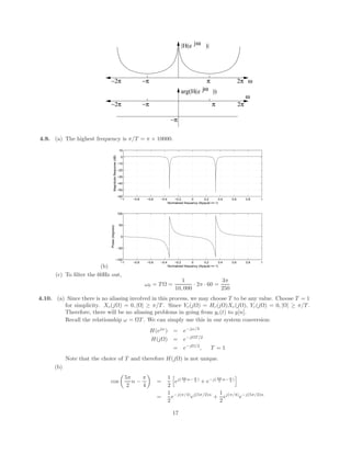 |H(e )|
jω
ω
π 2π
−π
−2π
−π
ω
π
−π 2π
−2π
jω
arg(H(e ))
4.9. (a) The highest frequency is π/T = π × 10000.
(b)
−1 −0.8 −0.6 −0.4 −0.2 0 0.2 0.4 0.6 0.8 1
−100
−50
0
50
100
Normalized frequency (Nyquist == 1)
Phase
(degrees)
−1 −0.8 −0.6 −0.4 −0.2 0 0.2 0.4 0.6 0.8 1
−60
−50
−40
−30
−20
−10
0
10
Normalized frequency (Nyquist == 1)
Magnitude
Response
(dB)
(c) To filter the 60Hz out,
ω0 = T Ω =
1
10, 000
· 2π · 60 =
3π
250
4.10. (a) Since there is no aliasing involved in this process, we may choose T to be any value. Choose T = 1
for simplicity. Xc(jΩ) = 0, |Ω| ≥ π/T . Since Yc(jΩ) = Hc(jΩ)Xc(jΩ), Yc(jΩ) = 0, |Ω| ≥ π/T .
Therefore, there will be no aliasing problems in going from yc(t) to y[n].
Recall the relationship ω = ΩT . We can simply use this in our system conversion:
H(ejω
) = e−jω/2
H(jΩ) = e−jΩT/2
= e−jΩ/2
, T = 1
Note that the choice of T and therefore H(jΩ) is not unique.
(b)
cos

5π
2
n −
π
4

=
1
2
h
ej( 5π
2 n− π
4 )
+ e−j( 5π
2 n− π
4 )
i
=
1
2
e−j(π/4)
ej(5π/2)n
+
1
2
ej(π/4)
e−j(5π/2)n
17
 