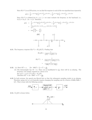 Since H(ejω
) is an LTI system, we can find the response to each of the two eigenfunctions separately.
y[n] =
1
2
e−j(π/4)
H

ej(5π/2)

ej(5π/2)n
+
1
2
ej(π/4)
H

e−j(5π/2)

e−j(5π/2)n
Since H(ejω
) is defined for 0 ≤ |ω| ≤ π we must evaluate the frequency at the baseband, i.e.,
5π/2 ⇒ 5π/2 − 2π = π/2. Therefore,
y[n] =
1
2
e−j(π/4)
H

ej(5π/2)

ej(5π/2)n
+
1
2
ej(π/4)
H

e−j(5π/2)

e−j(5π/2)n
=
1
2

ej[(5π/2)n−(π/2)]
+ e−j[(5π/2)n−(π/2)]

= cos

5π
2
n −
π
2

n
0
-1
1
y[n]
4.11. The frequency response H(ejω
) = Hc(jΩ/T ). Finding that
Hc(jΩ) =
1
(jΩ)2 + 4(jΩ) + 3
,
H(ejω
) =
1
(10jω)2 + 4(10jω) + 3
=
1
−100ω2 + 3 + 40jω
4.12. (a) Since ΩT = ω, (2π · 100)T = π
2 ⇒ T = 1
400
(b) The downsampler has M = 2. Since x[n] is bandlimited to π
M , there will be no aliasing. The
frequency axis simply expands by a factor of 2.
For yc(t) = xc(t) ⇔ Yc(jΩ) = Xc(jΩ).
Therefore ΩT 0
⇒ 2π · 100T 0
⇒ T 0
= 1
200 .
4.13. In both systems, the speech was filtered first so that the subsequent sampling results in no aliasing.
Therefore, going s[n] to s1[n] basically requires changing the sampling rate by a factor of 3kHz/5kHz =
3/5. This is done with the following system:
Digital LPF
gain = 3
cutoff =π/3
3 5
1
s[n] s [n]
4.14. Xc(jΩ) is drawn below.
X (j )
Ω
Ω
c
1/T
18
 