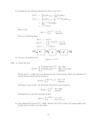 (c) Consider first the following expressions for X(ejω
) and Y (ejω
):
X(ejω
) =
1
T
Xc(jΩ) |Ω= ω
T
=
1
500
Xc(j500ω)
Y (ejω
) =
1
T
Yc(jΩ) |Ω= ω
T
=
1
T
e−jΩ/1000
Xc(jΩ) |Ω= ω
T
=
1
500
e−jω/2
Xc(j500ω)
= e−jω/2
X(ejω
)
Hence, we let
H(ejω
) =

2e−jω
, |ω|  π
2
0, otherwise
Then, in the following figure,
R(ejω
) = X(ej2ω
)
W(ejω
) =

2e−jω
X(ej2ω
), |ω|  π
2
0, otherwise
Y (ejω
) = e−jω/2
X(ejω
)
x[n] r[n] w[n] y[n]
2 2
H
(d) Yes, from our analysis above,
H2(ejω
) = e−jω/2
4.18. (a) Notice first that
Xc(jΩ) =



Fc(jΩ)|Haa(jΩ)|e−jΩ3
, |Ω| ≤ 400π
Ec(jΩ)|Haa(jΩ)|e−jΩ3
, 400π ≤ |Ω| ≤ 800π
0, otherwise
For the given T = 1/800, there is no aliasing from the C/D conversion. Hence, the equivalent CT
transfer function Hc(jΩ) can be written as
Hc(jΩ) =

H(ejω
)|ω=ΩT , |Ω| ≤ π/T
0, otherwise
Furthermore, since Yc(jΩ) = Hc(jΩ)Xc(jΩ), the desired tranfer function is
Hc(jΩ) =

ejΩ3
, |Ω| ≤ 400π
0, otherwise
Combining the two previous equations, we find
H(ejω
) =

ej(800ω)3
, |ω| ≤ π/2
0, π/2 ≤ |ω| ≤ π
(b) Some aliasing will occur if 2π/T  1600π. However, this is fine as long as the aliasing affects only
Ec(jΩ) and not Fc(jΩ), as we show below:
21
 
