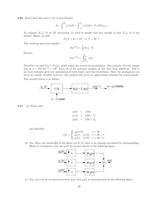 4.20. Notice first that since xc(t) is time-limited,
A =
Z 10
0
xc(t)dt =
Z ∞
−∞
xc(t)dt = Xc(jΩ)|Ω=0.
To estimate Xc(j · 0) by DT processing, we need to sample only fast enough so that Xc(j · 0) is not
aliased. Hence, we pick
2π/T = 2π × 104
=⇒ T = 10−4
.
The resulting spectrum satisfies
X(ej·0
) =
1
T
Xc(j · 0)
Further,
X(ej·0
) =
∞
X
n=−∞
x[n].
Therefore, we pick h[n] = T u[n], which makes the system an accumulator. Our estimate Â is the output
y[n] at n = 10/(10−4
) = 105
, when all of the non-zero samples of x[n] have been added-up. This is
an exact estimate given our assumption of both band- and time-limitedness. Since the assumption can
never be exactly satisfied, however, this method only gives an approximate estimate for actual signals.
The overall system is as follows:
C/D
x (t)
c
T = 1/10000
h[n] = T u[n]
y[n] A = y[100000]
4.21. (a) Notice that
y0[n] = x[3n]
y1[n] = x[3n + 1]
y2[n] = x[3n + 2],
and therefore,
x[n] =



y0[n/3], n = 3k
y1[(n − 1)/3], n = 3k + 1
y2[(n − 2)/3], n = 3k + 2
(b) Yes. Since the bandwidth of the filters are 2π/3, there is no aliasing introduced by downsampling.
Hence to reconstruct x[n], we need the system shown in the following figure:
3
3
H (z)
H (z)
0
1
2
y [n]
y [n]
y [n]
0
1
2
x[n]
H (z)
3
3
3
3
(c) Yes, x[n] can be reconstructed from y3[n] and y4[n] as demonstrated by the following figure:
23
 