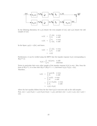y [n]
w [n]
w [n] y [n] v [n]
v [n] x[n]
s[n]
2
2
2
2
3
4
3
4
3
4
x[n]
3
4 4
H (z)
H (z)
H (z)
In the following discussion, let xe[n] denote the even samples of x[n], and xo[n] denote the odd
samples of x[n]:
xe[n] =

x[n], n even
0, n odd
xo[n] =

0, n even
x[n], n odd
In the figure, y3[n] = x[2n], and hence,
v3[n] =

x[n], n even
0, n odd
= xe[n]
Furthermore, it can be verified using the IDFT that the impulse response h4[n] corresponding to
H4(ejω
) is
h4[n] =

−2/(jπn), n odd
0, otherwise
Notice in particular that every other sample of the impulse response h4[n] is zero. Also, from the
form of H4(ejω
), it is clear that H4(ejω
)H4(ejω
) = 1, and hence h4[n] ∗ h4[n] = δ[n].
Therefore,
v4[n] =

y4[n/2], n even
0, n odd
=

w4[n], n even
0, n odd
=

(x ∗ h4)[n], n even
0, n odd
= xo[n] ∗ h4[n]
where the last equality follows from the fact that h4[n] is non-zero only in the odd samples.
Now, s[n] = v4[n]∗h4[n] = xo[n]∗h4[n]∗h4[n] = xo[n], and since x[n] = xe[n]+xo[n], s[n]+v3[n] =
x[n].
24
 