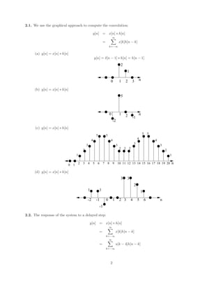 2.1. We use the graphical approach to compute the convolution:
y[n] = x[n] ∗ h[n]
=
∞
X
k=−∞
x[k]h[n − k]
(a) y[n] = x[n] ∗ h[n]
y[n] = δ[n − 1] ∗ h[n] = h[n − 1]
1 n
2
0 2 3
1
(b) y[n] = x[n] ∗ h[n]
n
2
0 1
-1
5
-2
(c) y[n] = x[n] ∗ h[n]
0 1
2 3 4 5 6 7 8 9 11
10 n
12 13 14 15 16 17 18 19 20
1
2
3
4
5 5
4
3
2 2 2
3
5 5
4
3
2
1
4
(d) y[n] = x[n] ∗ h[n]
n
0 1 2
-1
-2 5
3 4 6
1
3 3
2
1
-1
1
2.2. The response of the system to a delayed step:
y[n] = x[n] ∗ h[n]
=
∞
X
k=−∞
x[k]h[n − k]
=
∞
X
k=−∞
u[k − 4]h[n − k]
2
 