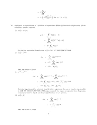 = 2
N1
X
k=0
ak
= 2 ·

1 − a(N1+1)
1 − a

, for n  (N1 + N2)
2.4. Recall that an eigenfunction of a system is an input signal which appears at the output of the system
scaled by a complex constant.
(a) x[n] = 5n
u[n]:
y[n] =
∞
X
k=−∞
h[k]x[n − k]
=
∞
X
k=−∞
h[k]5(n−k)
u[n − k]
= 5n
n
X
k=−∞
h[k]5−k
Becuase the summation depends on n, x[n] is NOT AN EIGENFUNCTION.
(b) x[n] = ej2ωn
:
y[n] =
∞
X
k=−∞
h[k]ej2ω(n−k)
= ej2ωn
∞
X
k=−∞
h[k]e−j2ωk
= ej2ωn
· H(ej2ω
)
YES, EIGENFUNCTION.
(c) ejωn
+ ej2ωn
:
y[n] =
∞
X
k=−∞
h[k]ejω(n−k)
+
∞
X
k=−∞
h[k]ej2ω(n−k)
= ejωn
∞
X
k=−∞
h[k]e−jωk
+ ej2ωn
∞
X
k=−∞
h[k]e−j2ωk
= ejωn
· H(ejω
) + ej2ωn
· H(ej2ω
)
Since the input cannot be extracted from the above expression, the sum of complex exponentials
is NOT AN EIGENFUNCTION. (Although, separately the inputs are eigenfunctions. In general,
complex exponential signals are always eigenfunctions of LTI systems.)
(d) x[n] = 5n
:
y[n] =
∞
X
k=−∞
h[k]5(n−k)
= 5n
∞
X
k=−∞
h[k]5−k
YES, EIGENFUNCTION.
4
 