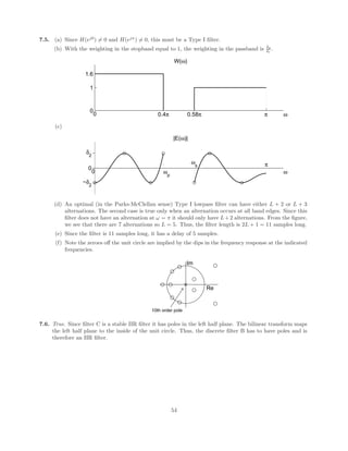 (b) A generalized linear phase system has zeros and poles at z = 1, −1, 0 or
∞ or in conjugate reciprocal pairs.
H2(z) =
(1 − 0.5z−1
)
(1 − 0.64z−2)(1 + 1
4 z−2)
Re
Im
3rd order zero
1/2
−(1/2)j
(1/2)j
−4/5 4/5
Hlin(z) = (1 + 1
4 z−2
)(1 + 4z−2
)
Re
Im
4th order pole
−(1/2)j
(1/2)j
−2j
2j
5.13. The input x[n] in the frequency domain looks like
ω
−π −0.5π −0.4π 0 0.4π 0.5π π
(10π) (10π)
5
X(e
jω
)
while the corresponding output y[n] looks like
34
 