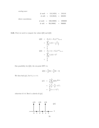 6 G2(ejω
) = 6 H1(ejω
) + 6 H2(ejω
)
The sum of two linear phase responses is also a linear phase response.
(c) This system does not necessarily have linear phase. Using properties of the DTFT, the circular
convolution of H1(ejw
) and H2(ejw
) is related to the product of h1[n] and h2[n]. Consider the
systems
h1[n] = δ[n] + δ[n − 1]
h2[n] = δ[n] + 2δ[n − 1] + δ[n − 2]
g3[n] = h1[n]h2[n] = δ[n] + 2δ[n − 1]
G3(ejω
) = 1 + 2e−jω
= 1 + 2 cosω − j2 sin ω
6 G3(ejω
) = tan−1

2 sin ω
1 + 2 cosω

Clearly, G3(ejω
) does not have linear phase.
5.17. For all of the following we know that the poles and zeros are real or occur in complex conjugate pairs
since each impulse response is real. Since they are causal we also know that none have poles at infinity.
(a) • Since h1[n] is real there are complex conjugate poles at z = 0.9e±jπ/3
.
• If x[n] = u[n]
Y (z) = H1(z)X(z) =
H1(z)
1 − z−1
We can perform a partial fraction expansion on Y (z) and find a term (1)n
u[n] due to the pole
at z = 1. Since y[n] eventually decays to zero this term must be cancelled by a zero. Thus,
the filter must have a zero at z = 1.
• The length of the impulse response is infinite.
(b) • Linear phase and a real impulse response implies that zeros occur at conjugate reciprocal
locations so there are zeros at z = z1, 1/z1, z∗
1, 1/z∗
1 where z1 = 0.8ejπ/4
.
• Since h2[n] is both causal and linear phase it must be a Type I, II, III, or IV FIR filter.
Therefore the filter’s poles only occur at z = 0.
• Since the arg

H2(ejw
)
	
= −2.5ω we can narrow down the filter to a Type II or Type IV filter.
This also tells us that the length of the impulse response is 6 and that there are 5 zeros. Since
the number of poles always equal the number of zeros, we have 5 poles at z = 0.
• Since 20 log
 