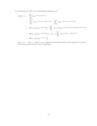 5.18. (a) To be rational, X(z) must be of the form
X(z) =
b0
a0
M
Y
k=1
(1 − ckz−1
)
N
Y
k=1
(1 − dkz−1
)
Because x[n] is real, its zeros must appear in conjugate pairs. Consequently, there are two more
zeros, at z = 1
2 e−jπ/4
, and z = 1
2 e−j3π/4
. Since x[n] is zero outside 0 ≤ n ≤ 4, there are only four
zeros (and poles) in the system function. Therefore, the system function can be written as
X(z) =

1 −
1
2
ejπ/4
z−1
 
1 −
1
2
ej3π/4
z−1
 
1 −
1
2
e−jπ/4
z−1
 
1 −
1
2
e−j3π/4
z−1

Clearly, X(z) is rational.
(b) A sketch of the pole-zero plot for X(z) is shown below. Note that the ROC for X(z) is |z|  0.
Re
Im
4th order pole
X(z)
(c) A sketch of the pole-zero plot for Y (z) is shown below. Note that the ROC for Y(z) is |z|  1
2 .
Re
Im
4th order zero
Y(z)
5.19. • Since x[n] is real the poles  zeros come in complex conjugate pairs.
• From (1) we know there are no poles except at zero or infinity.
• From (3) and the fact that x[n] is finite we know that the signal has generalized linear phase.
• From (3) and (4) we have α = 2. This and the fact that there are no poles in the finite
plane except the five at zero (deduced from (1) and (2)) tells us the form of X(z) must be
X(z) = x[−1]z + x[0] + x[1]z−1
+ x[2]z−2
+ x[3]z−3
+ x[4]z−4
+ x[5]z−5
The phase changes by π at ω = 0 and π so there must be a zero on the unit circle at z = ±1. The
zero at z = 1 tells us
P
x[n] = 0. The zero at z = −1 tells us
P
(−1)n
x[n] = 0.
We can also conclude x[n] must be a Type III filter since the length of x[n] is odd and there is a
zero at both z = ±1. x[n] must therefore be antisymmetric around n = 2 and x[2] = 0.
• From (5) and Parseval’s theorem we have
P
|x[n]|2
= 28.
39
 