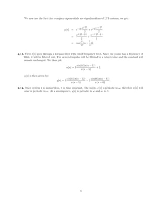 We now use the fact that complex exponentials are eigenfunctions of LTI systems, we get:
y[n] = e−j π
8
ej πn
2
2
+ ej π
8
e−j πn
2
2
=
ej( πn
2 − π
8 )
2
+
e−j( πn
2 − π
8 )
2
= cos(
π
2
(n −
1
4
)).
2.11. First x[n] goes through a lowpass filter with cutoff frequency 0.5π. Since the cosine has a frequency of
0.6π, it will be filtered out. The delayed impulse will be filtered to a delayed sinc and the constant will
remain unchanged. We thus get:
w[n] = 3
sin(0.5π(n − 5))
π(n − 5)
+ 2.
y[n] is then given by:
y[n] = 3
sin(0.5π(n − 5))
π(n − 5)
− 3
sin(0.5π(n − 6))
π(n − 6)
.
2.12. Since system 1 is memoryless, it is time invariant. The input, x[n] is periodic in ω, therefore w[n] will
also be periodic in ω. As a consequence, y[n] is periodic in ω and so is A.
8
 