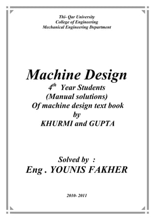 Thi- Qar University
         College of Engineering
    Mechanical Engineering Department




Machine Design
        th
      4 Year Students
     (Manual solutions)
 Of machine design text book
            by
   KHURMI and GUPTA



             Solved by :
Eng . YOUNIS FAKHER

               2010- 2011
 