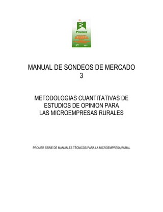 MANUAL DE SONDEOS DE MERCADO
3
METODOLOGIAS CUANTITATIVAS DE
ESTUDIOS DE OPINION PARA
LAS MICROEMPRESAS RURALES

PROMER SERIE DE MANUALES TÉCNICOS PARA LA MICROEMPRESA RURAL

 