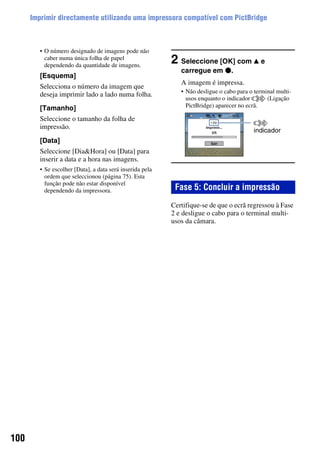 100
Imprimir directamente utilizando uma impressora compatível com PictBridge
• O número designado de imagens pode não
caber numa única folha de papel
dependendo da quantidade de imagens.
[Esquema]
Selecciona o número da imagem que
deseja imprimir lado a lado numa folha.
[Tamanho]
Seleccione o tamanho da folha de
impressão.
[Data]
Seleccione [Dia&Hora] ou [Data] para
inserir a data e a hora nas imagens.
• Se escolher [Data], a data será inserida pela
ordem que seleccionou (página 75). Esta
função pode não estar disponível
dependendo da impressora.
2 Seleccione [OK] com v e
carregue em z.
A imagem é impressa.
• Não desligue o cabo para o terminal multi-
usos enquanto o indicador (Ligação
PictBridge) aparecer no ecrã.
Certifique-se de que o ecrã regressou à Fase
2 e desligue o cabo para o terminal multi-
usos da câmara.
Fase 5: Concluir a impressão
indicador
 