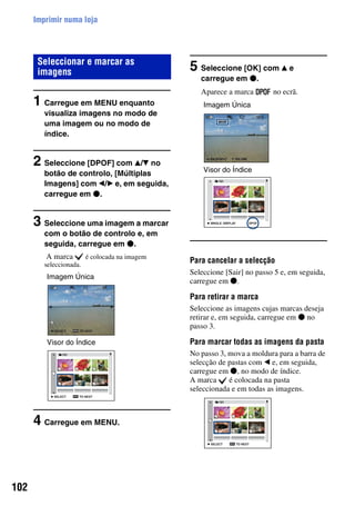 102
Imprimir numa loja
1 Carregue em MENU enquanto
visualiza imagens no modo de
uma imagem ou no modo de
índice.
2 Seleccione [DPOF] com v/V no
botão de controlo, [Múltiplas
Imagens] com b/B e, em seguida,
carregue em z.
3 Seleccione uma imagem a marcar
com o botão de controlo e, em
seguida, carregue em z.
A marca é colocada na imagem
seleccionada.
4 Carregue em MENU.
5 Seleccione [OK] com v e
carregue em z.
Aparece a marca no ecrã.
Para cancelar a selecção
Seleccione [Sair] no passo 5 e, em seguida,
carregue em z.
Para retirar a marca
Seleccione as imagens cujas marcas deseja
retirar e, em seguida, carregue em z no
passo 3.
Para marcar todas as imagens da pasta
No passo 3, mova a moldura para a barra de
selecção de pastas com b e, em seguida,
carregue em z, no modo de índice.
A marca é colocada na pasta
seleccionada e em todas as imagens.
Seleccionar e marcar as
imagens
Imagem Única
Visor do Índice
Imagem Única
Visor do Índice
 