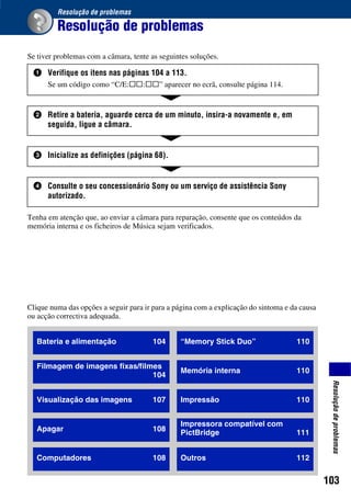 103
Resoluçãodeproblemas
Resolução de problemas
Resolução de problemas
Se tiver problemas com a câmara, tente as seguintes soluções.
Tenha em atenção que, ao enviar a câmara para reparação, consente que os conteúdos da
memória interna e os ficheiros de Música sejam verificados.
1 Verifique os itens nas páginas 104 a 113.
Se um código como “C/E:ss:ss” aparecer no ecrã, consulte página 114.
2 Retire a bateria, aguarde cerca de um minuto, insira-a novamente e, em
seguida, ligue a câmara.
3 Inicialize as definições (página 68).
4 Consulte o seu concessionário Sony ou um serviço de assistência Sony
autorizado.
Bateria e alimentação 104
Filmagem de imagens fixas/filmes
104
Visualização das imagens 107
Apagar 108
Computadores 108
“Memory Stick Duo” 110
Memória interna 110
Impressão 110
Impressora compatível com
PictBridge 111
Outros 112
Clique numa das opções a seguir para ir para a página com a explicação do sintoma e da causa
ou acção correctiva adequada.
 