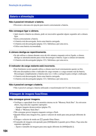 104
Resolução de problemas
Não é possível introduzir a bateria.
• Pressione a alavanca de ejeçcão para inserir correctamente a bateria.
Não consegue ligar a câmara.
• Após inserir a bateria na câmara, pode ser necessário aguardar alguns segundos até a câmara
ligar.
• Insira correctamente a bateria.
• A bateria está descarregada. Insira uma bateria carregada.
• A bateria está descarregada (página 121). Substitua-a por uma nova.
• Utilize uma bateria recomendada.
A câmara desliga-se repentinamente.
• Se não utilizar a câmara durante cerca de três minutos enquanto estiver ligada, a câmara
desliga-se automaticamente para evitar descarregar a bateria. Ligue a câmara novamente.
• A bateria está descarregada (página 121). Substitua-a por uma nova.
O indicador de carga restante está incorrecto.
• Este fenómeno ocorre quando utiliza a câmara num local extremamente quente ou frio.
• Há uma discrepância entre o indicador de carga restante e a carga restante real da bateria.
Descarregue completamente a bateria uma vez e volte a carregá-la para corrigir a indicação.
• A bateria está descarregada. Insira uma bateria carregada.
• A bateria está descarregada (página 121). Substitua-a por uma nova.
Não é possível carregar a bateria.
• Não é possível carregar a bateria utilizando o transformador de CA (não fornecido).
Não consegue gravar imagens.
• Verifique a capacidade livre da memória interna ou do “Memory Stick Duo”. Se estiverem
cheios, faça uma das seguintes operações:
– Apague imagens desnecessárias (página 35).
– Mude o “Memory Stick Duo”.
• Não consegue gravar imagens enquanto carrega o flash.
• Quando filmar uma imagem fixa, ajuste o selector de modo para uma posição diferente de
.
• Coloque o selector de modo em quando filma filmes.
• O tamanho de imagem está ajustado para [640(Qualid.)] quando grava filmes. Faça uma das
seguintes operações:
– Ajuste o tamanho da imagem para uma opção diferente de [640(Qualid.)].
Bateria e alimentação
Filmagem de imagens fixas/filmes
 