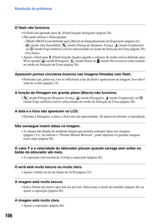 106
Resolução de problemas
O flash não funciona.
• O flash está ajustado para (Flash forçado desligado) (página 26).
• Não pode utilizar o flash quando:
– [Modo GRAV] está definido para [Burst] ou Enquadramento de Exposição (página 43).
– (modo Alta Sensibilid), (modo Filmag de Desporto Avanç), (modo Crepúsculo)
ou (modo Fogo artifício) estiver seleccionado no modo de Selecção de Cena (página 30).
– Faz filmes.
• Ajuste o flash para (Flash forçado ligado) quando o selector de modo estiver definido para
M ou quando (modo Paisagem), (modo Praia) ou (modo Neve) estiver seleccionado
no modo de Selecção de Cena (página 26).
Aparecem pontos circulares brancos nas imagens filmadas com flash.
• Partículas (pó, pólen etc.) no ar reflectiram a luz do flash e apareceram na imagem. Isso não é
sinal de avaria (página 13).
A função de filmagem em grande plano (Macro) não funciona.
• (modo Filmag de Desporto Avanç), (modo Paisagem), (modo Crepúsculo) ou
(modo Fogo artifício) estiver seleccionado no modo de Selecção de Cena (página 30).
A data e a hora não aparecem no LCD.
• Durante a filmagem, a data e a hora não são apresentadas. Só aparecem durante a reprodução.
Não consegue inserir datas na imagem.
• A câmara não dispõe de nenhuma função que permita sobrepor datas nas imagens
(página 111). Ao utilizar o “Picture Motion Browser”, pode imprimir ou guardar imagens
com a data (página 84).
O valor F e a velocidade do obturador piscam quando carrega sem soltar no
botão do obturador até meio.
• A exposição está incorrecta. Corrija a exposição (página 46).
O ecrã está muito escuro ou muito claro.
• Ajuste o brilho da luz de fundo do LCD (página 21).
A imagem está muito escura.
• Está a filmar um motivo que tem luz por trás. Seleccione o modo do medidor (página 46) ou
ajuste a exposição (página 46).
A imagem está muito clara.
• Ajuste a exposição (página 46).
 