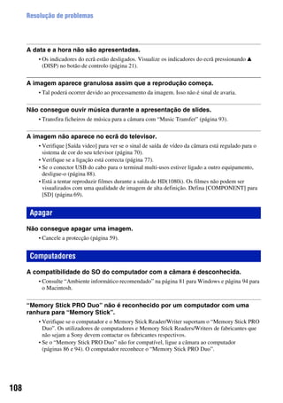 108
Resolução de problemas
A data e a hora não são apresentadas.
• Os indicadores do ecrã estão desligados. Visualize os indicadores do ecrã pressionando v
(DISP) no botão de controlo (página 21).
A imagem aparece granulosa assim que a reprodução começa.
• Tal poderá ocorrer devido ao processamento da imagem. Isso não é sinal de avaria.
Não consegue ouvir música durante a apresentação de slides.
• Transfira ficheiros de música para a câmara com “Music Transfer” (página 93).
A imagem não aparece no ecrã do televisor.
• Verifique [Saída video] para ver se o sinal de saída de vídeo da câmara está regulado para o
sistema de cor do seu televisor (página 70).
• Verifique se a ligação está correcta (página 77).
• Se o conector USB do cabo para o terminal multi-usos estiver ligado a outro equipamento,
desligue-o (página 88).
• Está a tentar reproduzir filmes durante a saída de HD(1080i). Os filmes não podem ser
visualizados com uma qualidade de imagem de alta definição. Defina [COMPONENT] para
[SD] (página 69).
Não consegue apagar uma imagem.
• Cancele a protecção (página 59).
A compatibilidade do SO do computador com a câmara é desconhecida.
• Consulte “Ambiente informático recomendado” na página 81 para Windows e página 94 para
o Macintosh.
“Memory Stick PRO Duo” não é reconhecido por um computador com uma
ranhura para “Memory Stick”.
• Verifique se o computador e o Memory Stick Reader/Writer suportam o “Memory Stick PRO
Duo”. Os utilizadores de computadores e Memory Stick Readers/Writers de fabricantes que
não sejam a Sony devem contactar os fabricantes respectivos.
• Se o “Memory Stick PRO Duo” não for compatível, ligue a câmara ao computador
(páginas 86 e 94). O computador reconhece o “Memory Stick PRO Duo”.
Apagar
Computadores
 