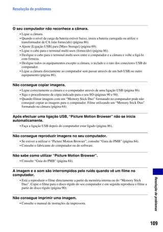 109
Resoluçãodeproblemas
Resolução de problemas
O seu computador não reconhece a câmara.
• Ligue a câmara.
• Quando o nível da carga da bateria estiver baixo, insira a bateria carregada ou utilize o
transformador de CA (não fornecido) (página 86).
• Ajuste [Ligação USB] para [Mass Storage] (página 69).
• Ligue o cabo para o terminal multi-usos (fornecido) (página 86).
• Desligue o cabo para o terminal multi-usos entre o computador e a câmara e volte a ligá-lo
com firmeza.
• Desligue todos os equipamentos excepto a câmara, o teclado e o rato dos conectores USB do
computador.
• Ligue a câmara directamente ao computador sem passar através de um hub USB ou outro
equipamento (página 86).
Não consegue copiar imagens.
• Ligue correctamente a câmara e o computador através de uma ligação USB (página 86).
• Siga o procedimento de cópia indicado para o seu SO (páginas 90 e 94).
• Quando filmar imagens com um “Memory Stick Duo” formatado no computador pode não
conseguir copiar as imagens para o computador. Filme utilizando um “Memory Stick Duo”
formatado na câmara (página 64).
Após efectuar uma ligação USB, “Picture Motion Browser” não se inicia
automaticamente.
• Faça a ligação USB depois do computador estar ligado (página 86).
Não consegue reproduzir imagens no seu computador.
• Se estiver a utilizar o “Picture Motion Browser”, consulte “Guia do PMB” (página 84).
• Consulte o fabricante do computador ou do software.
Não sabe como utilizar “Picture Motion Browser”.
• Consulte “Guia do PMB” (página 84).
A imagem e o som são interrompidos pelo ruído quando vê um filme no
computador.
• Está a reproduzir o filme directamente a partir da memória interna ou do “Memory Stick
Duo”. Copie o filme para o disco rígido do seu computador e em seguida reproduza o filme a
partir do disco rígido (página 90).
Não consegue imprimir uma imagem.
• Consulte o manual de instruções da impressora.
 