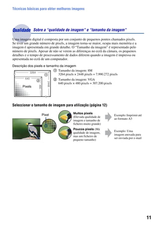 11
Técnicas básicas para obter melhores imagens
Uma imagem digital é composta por um conjunto de pequenos pontos chamados pixels.
Se tiver um grande número de pixels, a imagem torna-se maior, ocupa mais memória e a
imagem é apresentada em grande detalhe. O “Tamanho da imagem” é representado pelo
número de pixels. Apesar de não se verem as diferenças no ecrã da câmara, os pequenos
detalhes e o tempo de processamento de dados diferem quando a imagem é impressa ou
apresentada no ecrã de um computador.
Descrição dos pixels e tamanho da imagem
Seleccionar o tamanho de imagem para utilização (página 12)
Qualidade Sobre a “qualidade de imagem” e “tamanho da imagem”
1 Tamanho da imagem: 8M
3264 pixels × 2448 pixels = 7.990.272 pixels
2 Tamanho da imagem: VGA
640 pixels × 480 pixels = 307.200 pixels
Muitos pixels
(Elevada qualidade de
imagem e tamanho de
ficheiro muito grande)
Exemplo: Imprimir até
ao formato A3
Poucos pixels (Má
qualidade de imagem,
mas um ficheiro de
pequeno tamanho)
Exemplo: Uma
imagem anexada para
ser enviada por e-mail
Pixels
Pixel
 