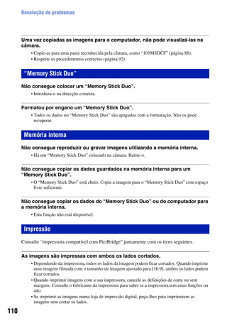 110
Resolução de problemas
Uma vez copiadas as imagens para o computador, não pode visualizá-las na
câmara.
• Copie-as para uma pasta reconhecida pela câmara, como “101MSDCF” (página 88).
• Respeite os procedimentos correctos (página 92).
Não consegue colocar um “Memory Stick Duo”.
• Introduza-o na direcção correcta.
Formatou por engano um “Memory Stick Duo”.
• Todos os dados no “Memory Stick Duo” são apagados com a formatação. Não os pode
recuperar.
Não consegue reproduzir ou gravar imagens utilizando a memória interna.
• Há um “Memory Stick Duo” colocado na câmara. Retire-o.
Não consegue copiar os dados guardados na memória interna para um
“Memory Stick Duo”.
• O “Memory Stick Duo” está cheio. Copie a imagem para o “Memory Stick Duo” com espaço
livre suficiente.
Não consegue copiar os dados do “Memory Stick Duo” ou do computador para
a memória interna.
• Esta função não está disponível.
Consulte “impressora compatível com PictBridge” juntamente com os itens seguintes.
As imagens são impressas com ambos os lados cortados.
• Dependendo da impressora, todos os lados da imagem podem ficar cortados. Quando imprime
uma imagem filmada com o tamanho de imagem ajustado para [16:9], ambos os lados podem
ficar cortados.
• Quando imprimir imagens com a sua impressora, cancele as definições de corte ou sem
margens. Consulte o fabricante da impressora para saber se a impressora tem estas funções ou
não.
• Se imprimir as imagens numa loja de impressão digital, peça-lhes para imprimirem as
imagens sem cortar os lados.
“Memory Stick Duo”
Memória interna
Impressão
 