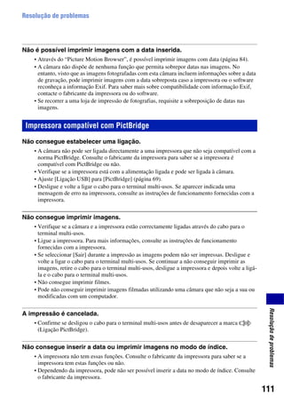 111
Resoluçãodeproblemas
Resolução de problemas
Não é possível imprimir imagens com a data inserida.
• Através do “Picture Motion Browser”, é possível imprimir imagens com data (página 84).
• A câmara não dispõe de nenhuma função que permita sobrepor datas nas imagens. No
entanto, visto que as imagens fotografadas com esta câmara incluem informações sobre a data
de gravação, pode imprimir imagens com a data sobreposta caso a impressora ou o software
reconheça a informação Exif. Para saber mais sobre compatibilidade com informação Exif,
contacte o fabricante da impressora ou do software.
• Se recorrer a uma loja de impressão de fotografias, requisite a sobreposição de datas nas
imagens.
Não consegue estabelecer uma ligação.
• A câmara não pode ser ligada directamente a uma impressora que não seja compatível com a
norma PictBridge. Consulte o fabricante da impressora para saber se a impressora é
compatível com PictBridge ou não.
• Verifique se a impressora está com a alimentação ligada e pode ser ligada à câmara.
• Ajuste [Ligação USB] para [PictBridge] (página 69).
• Desligue e volte a ligar o cabo para o terminal multi-usos. Se aparecer indicada uma
mensagem de erro na impressora, consulte as instruções de funcionamento fornecidas com a
impressora.
Não consegue imprimir imagens.
• Verifique se a câmara e a impressora estão correctamente ligadas através do cabo para o
terminal multi-usos.
• Ligue a impressora. Para mais informações, consulte as instruções de funcionamento
fornecidas com a impressora.
• Se seleccionar [Sair] durante a impressão as imagens podem não ser impressas. Desligue e
volte a ligar o cabo para o terminal multi-usos. Se continuar a não conseguir imprimir as
imagens, retire o cabo para o terminal multi-usos, desligue a impressora e depois volte a ligá-
la e o cabo para o terminal multi-usos.
• Não consegue imprimir filmes.
• Pode não conseguir imprimir imagens filmadas utilizando uma câmara que não seja a sua ou
modificadas com um computador.
A impressão é cancelada.
• Confirme se desligou o cabo para o terminal multi-usos antes de desaparecer a marca
(Ligação PictBridge).
Não consegue inserir a data ou imprimir imagens no modo de índice.
• A impressora não tem essas funções. Consulte o fabricante da impressora para saber se a
impressora tem estas funções ou não.
• Dependendo da impressora, pode não ser possível inserir a data no modo de índice. Consulte
o fabricante da impressora.
Impressora compatível com PictBridge
 