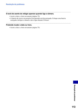 113
Resoluçãodeproblemas
Resolução de problemas
O ecrã do acerto do relógio aparece quando liga a câmara.
• Acerte a data e a hora novamente (página 75).
• A bateria de reserva recarregável incorporada está descarregada. Coloque uma bateria
carregada, desligue a câmara e não a ligue durante 24 horas.
Pretende mudar a data ou hora.
• Acerte a data e a hora novamente (página 75).
 