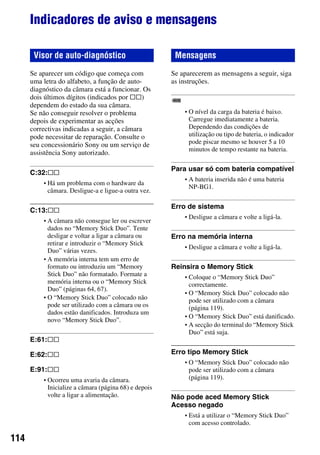 114
Indicadores de aviso e mensagens
Se aparecer um código que começa com
uma letra do alfabeto, a função de auto-
diagnóstico da câmara está a funcionar. Os
dois últimos dígitos (indicados por ss)
dependem do estado da sua câmara.
Se não conseguir resolver o problema
depois de experimentar as acções
correctivas indicadas a seguir, a câmara
pode necessitar de reparação. Consulte o
seu concessionário Sony ou um serviço de
assistência Sony autorizado.
C:32:ss
• Há um problema com o hardware da
câmara. Desligue-a e ligue-a outra vez.
C:13:ss
• A câmara não consegue ler ou escrever
dados no “Memory Stick Duo”. Tente
desligar e voltar a ligar a câmara ou
retirar e introduzir o “Memory Stick
Duo” várias vezes.
• A memória interna tem um erro de
formato ou introduziu um “Memory
Stick Duo” não formatado. Formate a
memória interna ou o “Memory Stick
Duo” (páginas 64, 67).
• O “Memory Stick Duo” colocado não
pode ser utilizado com a câmara ou os
dados estão danificados. Introduza um
novo “Memory Stick Duo”.
E:61:ss
E:62:ss
E:91:ss
• Ocorreu uma avaria da câmara.
Inicialize a câmara (página 68) e depois
volte a ligar a alimentação.
Se aparecerem as mensagens a seguir, siga
as instruções.
• O nível da carga da bateria é baixo.
Carregue imediatamente a bateria.
Dependendo das condições de
utilização ou tipo de bateria, o indicador
pode piscar mesmo se houver 5 a 10
minutos de tempo restante na bateria.
Para usar só com bateria compatível
• A bateria inserida não é uma bateria
NP-BG1.
Erro de sistema
• Desligue a câmara e volte a ligá-la.
Erro na memória interna
• Desligue a câmara e volte a ligá-la.
Reinsira o Memory Stick
• Coloque o “Memory Stick Duo”
correctamente.
• O “Memory Stick Duo” colocado não
pode ser utilizado com a câmara
(página 119).
• O “Memory Stick Duo” está danificado.
• A secção do terminal do “Memory Stick
Duo” está suja.
Erro tipo Memory Stick
• O “Memory Stick Duo” colocado não
pode ser utilizado com a câmara
(página 119).
Não pode aced Memory Stick
Acesso negado
• Está a utilizar o “Memory Stick Duo”
com acesso controlado.
Visor de auto-diagnóstico Mensagens
 