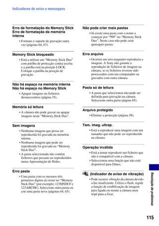 115
Resoluçãodeproblemas
Indicadores de aviso e mensagens
Erro de formatação do Memory Stick
Erro de formatação da memória
interna
• Formate o suporte de gravação outra
vez (páginas 64, 67).
Memory Stick bloqueado
• Está a utilizar um “Memory Stick Duo”
com patilha de protecção contra escrita
e a patilha está na posição LOCK.
Coloque a patilha na posição de
gravação.
Não há espaço na memória interna
Não há espaço no Memory Stick
• Apague imagens ou ficheiros
desnecessários (página 35).
Memória só leitura
• A câmara não pode gravar ou apagar
imagens neste “Memory Stick Duo”.
Sem imagens
• Nenhuma imagem que possa ser
reproduzida foi gravada na memória
interna.
• Nenhuma imagem que pode ser
reproduzida foi gravada na “Memory
Stick Duo”.
• A pasta seleccionada não contém
ficheiros que possam ser reproduzidos
numa Apresentação de Slides.
Erro pasta
• Uma pasta com os mesmos três
primeiros dígitos já existe no “Memory
Stick Duo” (por exemplo: 123MSDCF e
123ABCDE). Seleccione outra pasta ou
crie uma pasta nova (páginas 64, 65).
Não pode criar mais pastas
• Já existe uma pasta com o nome a
começar por “999” no “Memory Stick
Duo”. Neste caso não pode criar
quaisquer pastas.
Erro arquivo
• Ocorreu um erro enquanto reproduzia a
imagem. A Sony não garante a
reprodução de ficheiros de imagem na
câmara, se os ficheiros tiverem sido
processados com um computador ou
gravados com outra câmara.
Pasta só de leitura
• A pasta que seleccionou não pode ser
definida para gravação na câmara.
Seleccione outra pasta (página 65).
Arquivo protegido
• Elimine a protecção (página 58).
Tam. imag. ultrap.
• Está a reproduzir uma imagem com um
tamanho que não pode ser reproduzido
na câmara.
Operação inválida
• Está a tentar reproduzir um ficheiro que
não é compatível com a câmara.
• Seleccionou uma função que não está
disponível para filmes.
(Indicador de aviso de vibração)
• Pode ocorrer vibração da câmara devido
a luz insuficiente. Utilize o flash, regule
a função de estabilização de imagem
para ligada ou monte a câmara num
tripé para a fixar.
 