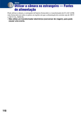 118
Outros
Utilizar a câmara no estrangeiro — Fontes
de alimentação
Pode utilizar a câmara, o carregador de bateria (fornecido) e o transformador de CA AC-LS5K
(não fornecido) em todos os países ou regiões em que a alimentação de corrente seja de 100 V
a 240 V CA, 50/60 Hz.
• Não utilize um transformador electrónico (conversor de viagem), pois pode
causar uma avaria.
 