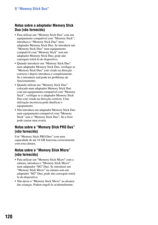 120
O “Memory Stick Duo”
Notas sobre o adaptador Memory Stick
Duo (não fornecido)
• Para utilizar um “Memory Stick Duo” com um
equipamento compatível com “Memory Stick”,
introduza o “Memory Stick Duo” num
adaptador Memory Stick Duo. Se introduzir um
“Memory Stick Duo” num equipamento
compatível com “Memory Stick” sem um
adaptador Memory Stick Duo, pode não
conseguir retirá-lo do dispositivo.
• Quando introduzir um “Memory Stick Duo”
num adaptador Memory Stick Duo, verifique se
“Memory Stick Duo” está virado na direcção
correcta e depois introduza-o completamente.
Se o introduzir mal pode ter problemas de
funcionamento.
• Quando utilizar um “Memory Stick Duo”
colocado num adaptador Memory Stick Duo
com um equipamento compatível com “Memory
Stick”, verifique se o adaptador Memory Stick
Duo está virado na direcção correcta. Uma
utilização incorrecta pode danificar o
equipamento.
• Não introduza um adaptador Memory Stick Duo
num equipamento compatível com “Memory
Stick” sem o “Memory Stick Duo”. Se o fizer
pode causar uma avaria.
Notas sobre o “Memory Stick PRO Duo”
(não fornecido)
Um “Memory Stick PRO Duo” com uma
capacidade de até 16 GB funciona correctamente
com esta câmara.
Notas sobre o “Memory Stick Micro”
(não fornecido)
• Para utilizar um “Memory Stick Micro” com a
câmara, introduza o “Memory Stick Micro”
num adaptador “M2” Duo. Se introduzir um
“Memory Stick Micro” na câmara sem um
adaptador “M2” Duo, pode não conseguir retirá-
lo do dispositivo.
• Não deixe o “Memory Stick Micro” ao alcance
das crianças. Podem engoli-lo acidentalmente.
 