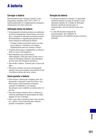 121
Outros
A bateria
Carregar a bateria
Recomendamos que carregue a bateria a uma
temperatura ambiente entre 10°C e 30°C. A
bateria poderá não ser completamente carregada a
temperaturas fora deste intervalo.
Utilização eficaz da bateria
• O desempenho da bateria diminui em ambientes
de baixas temperaturas. Desta forma, em locais
frios, a duração de utilização da bateria é menor.
Recomendamos o seguinte para garantir uma
maior duração de utilização da bateria:
– Coloque a bateria num bolso junto ao corpo
para a aquecer e introduza-a na câmara
imediatamente antes de começar a filmar.
• A bateria descarrega-se rapidamente se utilizar o
flash ou zoom com frequência.
• Recomendamos que tenha baterias
sobressalentes à mão para duas ou três vezes o
tempo de filmagem esperado e faça filmagens
de teste antes das filmagens definitivas.
• Não molhe a bateria. A bateria não é à prova de
água.
• Não deixe a bateria em locais extremamente
quentes como, por exemplo, num automóvel sob
a incidência directa dos raios solares.
Como guardar a bateria
• Descarregue a bateria por completo antes de a
armazenar e armazene-a num local frio e seco.
Para manter o funcionamento da bateria,
carregue-a totalmente e, em seguida,
descarregue-a por completo na câmara uma vez
por ano.
• Para descarregar a bateria, deixe a câmara no
modo de reprodução de apresentação de slides
(página 53) até se desligar.
• Para evitar sujar o terminal, fazer curto-circuito,
etc., utilize a caixa fornecida para a bateria
quando a transportar e guardar.
Duração da bateria
• A duração da bateria é limitada. A capacidade
da bateria diminui ao longo do tempo e com a
utilização repetida. Se o tempo de utilização
diminuir significativamente entre os
carregamentos, deverá substitui-la por uma
nova.
• A vida útil da bateria depende do
armazenamento, das condições de
funcionamento e do ambiente em que a mesma é
utilizada.
 