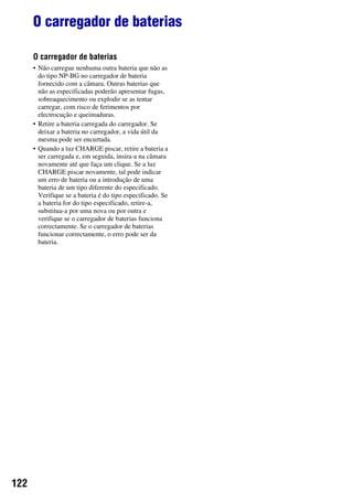 122
O carregador de baterias
O carregador de baterias
• Não carregue nenhuma outra bateria que não as
do tipo NP-BG no carregador de bateria
fornecido com a câmara. Outras baterias que
não as especificadas poderão apresentar fugas,
sobreaquecimento ou explodir se as tentar
carregar, com risco de ferimentos por
electrocução e queimaduras.
• Retire a bateria carregada do carregador. Se
deixar a bateria no carregador, a vida útil da
mesma pode ser encurtada.
• Quando a luz CHARGE piscar, retire a bateria a
ser carregada e, em seguida, insira-a na câmara
novamente até que faça um clique. Se a luz
CHARGE piscar novamente, tal pode indicar
um erro de bateria ou a introdução de uma
bateria de um tipo diferente do especificado.
Verifique se a bateria é do tipo especificado. Se
a bateria for do tipo especificado, retire-a,
substitua-a por uma nova ou por outra e
verifique se o carregador de baterias funciona
correctamente. Se o carregador de baterias
funcionar correctamente, o erro pode ser da
bateria.
 