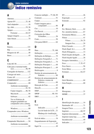 123
Índiceremissivo
Índice remissivo
Índice remissivo
A
Abertura..................................9
Ajustar EV ......................21, 46
Anel adaptador......................16
Ap. slide..........................53, 56
Apagar...................................56
Formatar ..................64, 67
Apagar imagens ....................35
Auto Orient...........................74
B
Bateria.................................121
Bip ........................................68
Bloqueio de AF.....................48
Burst......................................43
C
Cabo DC IN ..........................15
Cabo para o terminal multi-
usos..........................86, 99
Carregador de baterias........122
Carregar até meio....................7
Centro AF .............................47
COMPONENT .....................69
Computador ..........................80
Ambiente recomendado
.................................81, 94
Copiar imagens........86, 94
Macintosh......................94
Software.........................82
Ver os ficheiros de
imagens guardados no
computador com a câmara
.......................................92
Windows........................80
Computador com o Windows
.......................................80
Ambiente recomendado
.......................................81
Computador Macintosh ........94
Ambiente recomendado
.......................................94
Conector múltiplo .... 77, 86, 99
Contraste .............................. 51
Copiar................................... 66
Copiar imagens para o
computador ................... 86
Cor........................................10
Cor Parcial............................ 57
Correcção dos Olhos
Vermelhos..................... 58
Corte..................................... 58
Crie pasta GRAV. ................ 64
D
Data ..............................75, 100
Definições ............................ 68
Definições do Relógio.......... 75
Definições Fotografia 1........71
Definições Fotografia 2........74
Definições Principais 1 ........68
Definições Principais 2 ........69
Desfocagem............................ 8
Destino de armazenamento de
ficheiros ........................88
Destinos de armazenamento de
ficheiros e nomes de
ficheiros ........................88
Detecção de Cara ................. 42
DirectX.................................82
DISP..................................... 21
DPOF ........................... 60, 101
DRO ..................................... 51
E
Ecrã
Indicador....................... 17
Luz de fundo do LCD... 21
Mudança de visualização
......................................21
Ecrã de índice....................... 34
Enquadramento de Exposição
......................................43
Equil. br. .............................. 49
EV.........................................46
Exposição ...............................9
Extensão ...............................92
F
Fer. Memory Stick................64
Fer. memória interna ............67
Ferramenta Música ...............93
Filmar ...................................41
Filmes......................24, 25
Imagem fixa...................24
Filtro Cruzado.......................57
Flash (Equil. br.)...................50
Flash (Filmagem)..................13
Flash forçado desligado........26
Flash forçado ligado .............26
Focagem Automática..............7
Foco ............................7, 25, 47
Foco Suave ...........................56
Form Músic ..........................93
Formatar .........................64, 67
G
Gerir Memória......................64
Guia Função..........................68
H
Histograma ...........................21
HOME ..................................37
I
Identificação das peças.........14
Iluminador AF ......................71
Imagem Única ......................53
Imprimir..........................60, 97
Imprimir directamente..........98
Imprimir numa loja.............101
Incandescente .......................49
Indicador...............................17
 