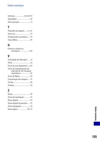 125
Índiceremissivo
Índice remissivo
Software....................82, 84, 93
SteadyShot ............................52
Sub-exposição.........................9
T
Tamanho da imagem.......11, 41
Televisor ...............................77
Temporizador automático.....27
Trans Músic ..........................93
U
Utilizar a câmara no
estrangeiro ...................118
V
Velocidade do obturador.........9
VGA......................................12
Visor de auto-diagnóstico...114
Visor de enquadramento do
intervalo de AF (focagem
automática)....................47
Visor do Índice .....................53
Visualização das imagens.....33
Vívido ...................................44
Volume .................................33
Z
Zoom.....................................25
Zoom de reprodução.............33
Zoom digital .........................72
Zoom digital de precisão ......72
Zoom inteligente...................72
Zoom óptico....................25, 72
 
