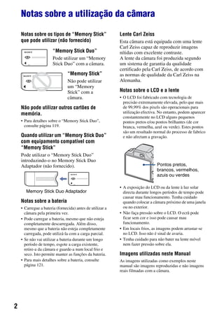 2
Notas sobre a utilização da câmara
Notas sobre os tipos de “Memory Stick”
que pode utilizar (não fornecido)
“Memory Stick Duo”
Pode utilizar um “Memory
Stick Duo” com a câmara.
“Memory Stick”
Não pode utilizar
um “Memory
Stick” com a
câmara.
Não pode utilizar outros cartões de
memória.
• Para detalhes sobre o “Memory Stick Duo”,
consulte página 119.
Quando utilizar um “Memory Stick Duo”
com equipamento compatível com
“Memory Stick”
Pode utilizar o “Memory Stick Duo”
introduzindo-o no Memory Stick Duo
Adaptador (não fornecido).
Memory Stick Duo Adaptador
Notas sobre a bateria
• Carregue a bateria (fornecida) antes de utilizar a
câmara pela primeira vez.
• Pode carregar a bateria, mesmo que não esteja
completamente descarregada. Além disso,
mesmo que a bateria não esteja completamente
carregada, pode utilizá-la com a carga parcial.
• Se não vai utilizar a bateria durante um longo
período de tempo, esgote a carga existente,
retire-a da câmara e guarde-a num local frio e
seco. Isto permite manter as funções da bateria.
• Para mais detalhes sobre a bateria, consulte
página 121.
Lente Carl Zeiss
Esta câmara está equipada com uma lente
Carl Zeiss capaz de reproduzir imagens
nítidas com excelente contraste.
A lente da câmara foi produzida segundo
um sistema de garantia da qualidade
certificado pela Carl Zeiss, de acordo com
as normas de qualidade da Carl Zeiss na
Alemanha.
Notas sobre o LCD e a lente
• O LCD foi fabricado com tecnologia de
precisão extremamente elevada, pelo que mais
de 99,99% dos pixels são operacionais para
utilização efectiva. No entanto, podem aparecer
constantemente no LCD alguns pequenos
pontos pretos e/ou pontos brilhantes (de cor
branca, vermelha, azul ou verde). Estes pontos
são um resultado normal do processo de fabrico
e não afectam a gravação.
• A exposição do LCD ou da lente à luz solar
directa durante longos períodos de tempo pode
causar mau funcionamento. Tenha cuidado
quando colocar a câmara próximo de uma janela
ou no exterior.
• Não faça pressão sobre o LCD. O ecrã pode
ficar sem cor e isso pode causar mau
funcionamento.
• Em locais frios, as imagens podem arrastar-se
no LCD. Isso não é sinal de avaria.
• Tenha cuidado para não bater na lente móvel
nem fazer pressão sobre ela.
Imagens utilizadas neste Manual
As imagens utilizadas como exemplos neste
manual são imagens reproduzidas e não imagens
reais filmadas com a câmara.
Pontos pretos,
brancos, vermelhos,
azuis ou verdes
 