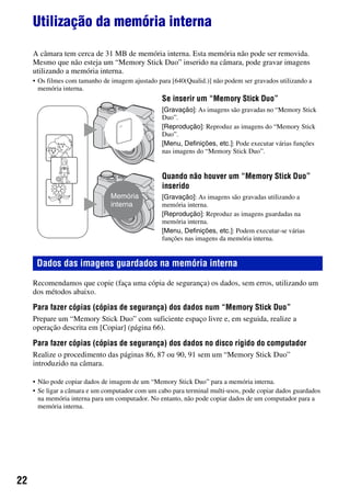 22
Utilização da memória interna
A câmara tem cerca de 31 MB de memória interna. Esta memória não pode ser removida.
Mesmo que não esteja um “Memory Stick Duo” inserido na câmara, pode gravar imagens
utilizando a memória interna.
• Os filmes com tamanho de imagem ajustado para [640(Qualid.)] não podem ser gravados utilizando a
memória interna.
Recomendamos que copie (faça uma cópia de segurança) os dados, sem erros, utilizando um
dos métodos abaixo.
Para fazer cópias (cópias de segurança) dos dados num “Memory Stick Duo”
Prepare um “Memory Stick Duo” com suficiente espaço livre e, em seguida, realize a
operação descrita em [Copiar] (página 66).
Para fazer cópias (cópias de segurança) dos dados no disco rígido do computador
Realize o procedimento das páginas 86, 87 ou 90, 91 sem um “Memory Stick Duo”
introduzido na câmara.
• Não pode copiar dados de imagem de um “Memory Stick Duo” para a memória interna.
• Se ligar a câmara e um computador com um cabo para terminal multi-usos, pode copiar dados guardados
na memória interna para um computador. No entanto, não pode copiar dados de um computador para a
memória interna.
Se inserir um “Memory Stick Duo”
[Gravação]: As imagens são gravadas no “Memory Stick
Duo”.
[Reprodução]: Reproduz as imagens do “Memory Stick
Duo”.
[Menu, Definições, etc.]: Pode executar várias funções
nas imagens do “Memory Stick Duo”.
Quando não houver um “Memory Stick Duo”
inserido
[Gravação]: As imagens são gravadas utilizando a
memória interna.
[Reprodução]: Reproduz as imagens guardadas na
memória interna.
[Menu, Definições, etc.]: Podem executar-se várias
funções nas imagens da memória interna.
Dados das imagens guardados na memória interna
Memória
interna
B
B
 