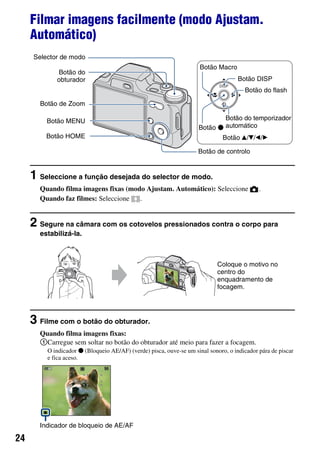 24
Filmar imagens facilmente (modo Ajustam.
Automático)
1 Seleccione a função desejada do selector de modo.
Quando filma imagens fixas (modo Ajustam. Automático): Seleccione .
Quando faz filmes: Seleccione .
2 Segure na câmara com os cotovelos pressionados contra o corpo para
estabilizá-la.
3 Filme com o botão do obturador.
Quando filma imagens fixas:
1Carregue sem soltar no botão do obturador até meio para fazer a focagem.
O indicador z (Bloqueio AE/AF) (verde) pisca, ouve-se um sinal sonoro, o indicador pára de piscar
e fica aceso.
Botão HOME
Botão MENU
Botão de Zoom
Botão do
obturador
Botão de controlo
Botão v/V/b/B
Botão z
Botão Macro
Botão DISP
Botão do temporizador
automático
Botão do flash
Selector de modo
Coloque o motivo no
centro do
enquadramento de
focagem.
Indicador de bloqueio de AE/AF
 