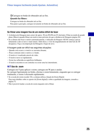 25
Operaçõesbásicas
Filmar imagens facilmente (modo Ajustam. Automático)
2Carregue no botão do obturador até ao fim.
Quando faz filmes:
Carregue no botão do obturador até ao fim.
Para parar a gravação, carregue novamente no botão do obturador até ao fim.
Se filmar uma imagem fixa de um motivo difícil de focar
• A distância de filmagem mais curta é de aprox. 50 cm (W)/90 cm (T) (da lente). Filme no modo de grande
plano (Macro) quando filmar um motivo mais próximo do que a distância de filmagem (página 26).
• Se a câmara não focar o motivo automaticamente, o indicador de bloqueio AE/AF começa a piscar
lentamente e não se ouve o sinal sonoro. Além disso, o visor de enquadramento do intervalo de AF
desaparece. Faça a recomposição da filmagem e foque de novo.
A focagem pode ser difícil nas seguintes situações:
– Quando está escuro e o motivo se encontra distante.
– Pouco contraste entre o motivo e o fundo.
– O motivo é visualizado através de vidro.
– O motivo move-se rapidamente.
– Existe luz reflectida ou superfícies brilhantes.
– O motivo encontra-se em contraluz ou existe uma luz intermitente.
W/T Uso do zoom
Carregue em T para aplicar o zoom; carregue em W para o anular.
Se carregar ligeiramente no botão, efectua o zoom lentamente, enquanto que se carregar
totalmente, o zoom é efectuado rapidamente.
• Se a escala de zoom exceder 10×, a câmara utiliza a função de Zoom Digital.
Para mais detalhes sobre os ajustes de [Zoom digital] e sobre a qualidade da imagem, consulte a
página 72.
• Não é possível mudar a escala do zoom enquanto está a filmar.
 