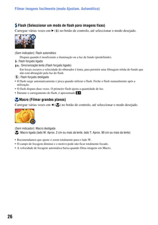 26
Filmar imagens facilmente (modo Ajustam. Automático)
Flash (Seleccionar um modo de flash para imagens fixas)
Carregue várias vezes em B ( ) no botão de controlo, até seleccionar o modo desejado.
(Sem indicador): Flash automático
Dispara quando é insuficiente a iluminação ou a luz de fundo (predefinido).
: Flash forçado ligado
: Sincronização lenta (Flash forçado ligado)
Em locais escuros a velocidade do obturador é lenta, para permitir uma filmagem nítida do fundo que
não está abrangido pela luz do flash.
: Flash forçado desligado
• O flash surge automaticamente e pisca quando utilizar o flash. Feche o flash manualmente após a
utilização.
• O flash dispara duas vezes. O primeiro flash ajusta a quantidade de luz.
• Durante o carregamento do flash, é apresentado .
Macro (Filmar grandes planos)
Carregue várias vezes em b ( ) no botão de controlo, até seleccionar o modo desejado.
(Sem indicador): Macro desligada
: Macro ligada (lado W: Aprox. 2 cm ou mais da lente, lado T: Aprox. 90 cm ou mais da lente)
• Recomendamos que ajuste o zoom totalmente para o lado W.
• O campo de focagem diminui e o motivo pode não ficar totalmente focado.
• A velocidade de focagem automática baixa quando filma imagens em Macro.
 
