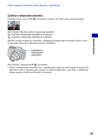 27
Operaçõesbásicas
Filmar imagens facilmente (modo Ajustam. Automático)
Utilizar o temporizador automático
Carregue várias vezes em V ( ) no botão de controlo, até seleccionar o modo desejado.
(Sem indicador): Não está a utilizar o temporizador automático
: Programar o temporizador automático de 10 segundos
: Programar o temporizador automático de 2 segundos
Quando carrega no botão do obturador; a lâmpada do temporizador automático pisca e ouve-
se um sinal sonoro até o obturador começar a trabalhar.
Para cancelar, carregue em V ( ) novamente.
• Utilize o temporizador automático de 2 segundos para evitar uma desfocagem da imagem. O
obturador é solto 2 segundos após carregar no botão do obturador, o que reduz a vibração da
câmara quando o botão do obturador é carregado.
Lâmpada do
temporizador
automático
 