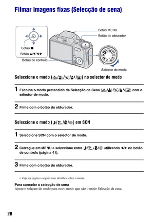 28
Filmar imagens fixas (Selecção de cena)
Seleccione o modo ( / / / / ) no selector de modo
1 Escolha o modo pretendido da Selecção de Cena ( / / / / ) com o
selector de modo.
2 Filme com o botão do obturador.
Seleccione o modo ( / / / ) em SCN
1 Seleccione SCN com o selector de modo.
2 Carregue em MENU e seleccione entre / / / utilizando b/B no botão
de controlo (página 41).
3 Filme com o botão do obturador.
• Veja na página a seguir mais detalhes sobre o modo.
Para cancelar a selecção de cena
Ajuste o selector de modo para outro modo que não o modo Selecção de cena.
Botão MENU
Selector de modo
Botão v/V/b/B
Botão z
Botão do obturador
Botão de controlo
 