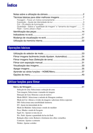 3
Índice
Notas sobre a utilização da câmara..........................................................2
Técnicas básicas para obter melhores imagens.......................................7
Focagem – Focar um motivo correctamente .................................................... 7
Exposição – Ajuste da intensidade da luz ........................................................ 9
Cor – Os efeitos de iluminação ....................................................................... 10
Qualidade – Sobre a “qualidade de imagem” e “tamanho da imagem” ........ 11
Flash – Como utilizar o flash............................................................................ 13
Identificação das peças...........................................................................14
Indicadores no ecrã.................................................................................17
Mudança de visualização no ecrã...........................................................21
Utilização da memória interna.................................................................22
Utilização do selector de modo ...............................................................23
Filmar imagens facilmente (modo Ajustam. Automático)........................24
Filmar imagens fixas (Selecção de cena) ...............................................28
Filmar com exposição manual.................................................................31
Visualização das imagens.......................................................................33
Apagar imagens ......................................................................................35
Aprender as várias funções – HOME/Menu............................................37
Opções do menu.....................................................................................40
Menu de filmagem...................................................................................41
Selecção de cena: Seleccionar a selecção de cena
Tam imagem: Seleccionar o tamanho de imagem
Detecção de Cara: Detectar a cara do motivo
Modo GRAV: Seleccionar o método de filmagem contínua
Modo de Cor: Alterar a vividez da imagem e adicionar efeitos especiais
ISO: Seleccionar uma sensibilidade luminosa
EV: Ajuste da intensidade da luz
Modo do Medidor: Seleccionar o modo do medidor
Foco: Mudar o modo de focagem
Equil. br.: Ajustar os tons da cor
Nív. flash: Ajustar a quantidade da luz do flash
Redução olhos verm: Reduzir o fenómeno dos olhos vermelhos
Contraste: Ajustar o contraste
Nitidez: Ajustar a nitidez
Operações básicas
Utilizar funções para filmar
 