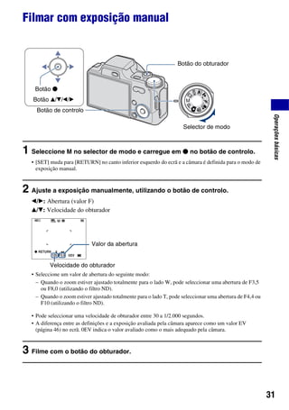 31
Operaçõesbásicas
Filmar com exposição manual
1 Seleccione M no selector de modo e carregue em z no botão de controlo.
• [SET] muda para [RETURN] no canto inferior esquerdo do ecrã e a câmara é definida para o modo de
exposição manual.
2 Ajuste a exposição manualmente, utilizando o botão de controlo.
b/B: Abertura (valor F)
v/V: Velocidade do obturador
• Seleccione um valor de abertura do seguinte modo:
• Pode seleccionar uma velocidade de obturador entre 30 a 1/2.000 segundos.
• A diferença entre as definições e a exposição avaliada pela câmara aparece como um valor EV
(página 46) no ecrã. 0EV indica o valor avaliado como o mais adequado pela câmara.
3 Filme com o botão do obturador.
– Quando o zoom estiver ajustado totalmente para o lado W, pode seleccionar uma abertura de F3,5
ou F8,0 (utilizando o filtro ND).
– Quando o zoom estiver ajustado totalmente para o lado T, pode seleccionar uma abertura de F4,4 ou
F10 (utilizando o filtro ND).
Selector de modo
Botão do obturador
Botão de controlo
Botão v/V/b/B
Botão z
RETURN
Valor da abertura
Velocidade do obturador
 