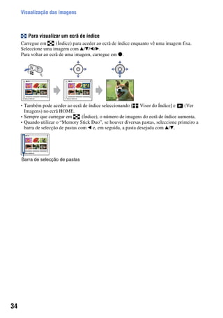 34
Visualização das imagens
Para visualizar um ecrã de índice
Carregue em (Índice) para aceder ao ecrã de índice enquanto vê uma imagem fixa.
Seleccione uma imagem com v/V/b/B.
Para voltar ao ecrã de uma imagem, carregue em z.
• Também pode aceder ao ecrã de índice seleccionando [ Visor do Índice] e (Ver
Imagens) no ecrã HOME.
• Sempre que carregar em (Índice), o número de imagens do ecrã de índice aumenta.
• Quando utilizar o “Memory Stick Duo”, se houver diversas pastas, seleccione primeiro a
barra de selecção de pastas com b e, em seguida, a pasta desejada com v/V.
Barra de selecção de pastas
 