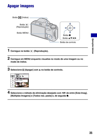 35
Operaçõesbásicas
Apagar imagens
1 Carregue no botão (Reprodução).
2 Carregue em MENU enquanto visualiza no modo de uma imagem ou no
modo de índice.
3 Seleccione [Apagar] com v no botão de controlo.
4 Seleccione o método de eliminação desejado com b/B de entre [Esta Imag],
[Múltiplas Imagens] e [Todos nes. pasta] e, de seguida z.
Botão de controlo
Botão v/V/b/B
Botão z
Botão MENU
Botão (Índice)
Botão
(Reprodução)
 