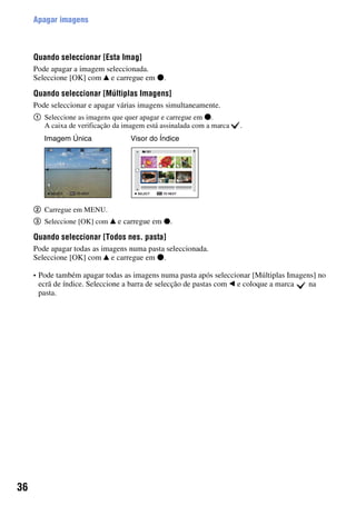 36
Apagar imagens
Quando seleccionar [Esta Imag]
Pode apagar a imagem seleccionada.
Seleccione [OK] com v e carregue em z.
Quando seleccionar [Múltiplas Imagens]
Pode seleccionar e apagar várias imagens simultaneamente.
1 Seleccione as imagens que quer apagar e carregue em z.
A caixa de verificação da imagem está assinalada com a marca .
2 Carregue em MENU.
3 Seleccione [OK] com v e carregue em z.
Quando seleccionar [Todos nes. pasta]
Pode apagar todas as imagens numa pasta seleccionada.
Seleccione [OK] com v e carregue em z.
• Pode também apagar todas as imagens numa pasta após seleccionar [Múltiplas Imagens] no
ecrã de índice. Seleccione a barra de selecção de pastas com b e coloque a marca na
pasta.
Imagem Única Visor do Índice
 