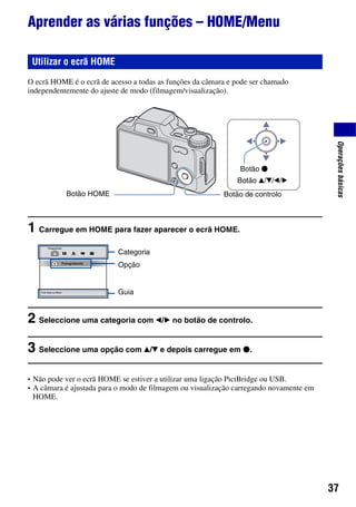 37
Operaçõesbásicas
Aprender as várias funções – HOME/Menu
O ecrã HOME é o ecrã de acesso a todas as funções da câmara e pode ser chamado
independentemente do ajuste de modo (filmagem/visualização).
1 Carregue em HOME para fazer aparecer o ecrã HOME.
2 Seleccione uma categoria com b/B no botão de controlo.
3 Seleccione uma opção com v/V e depois carregue em z.
• Não pode ver o ecrã HOME se estiver a utilizar uma ligação PictBridge ou USB.
• A câmara é ajustada para o modo de filmagem ou visualização carregando novamente em
HOME.
Utilizar o ecrã HOME
Botão de controlo
Botão v/V/b/B
Botão z
Botão HOME
Categoria
Opção
Guia
 