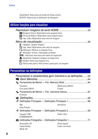 4
Índice
SteadyShot: Selecciona um modo de filmar estável
SETUP: Seleccionar as definições de filmagem
Reproduzir imagens do ecrã HOME............................................. 53
(Imagem Única): Reproduzir uma imagem única
(Visor do Índice): Reproduzir uma imagem única
(Ap. slide): Reproduzir uma série de imagens
Menu de visualização ....................................................................... 56
(Apagar): Apagar imagens
(Ap. slide): Reproduzir uma série de imagens
(Retoque): Retocar as imagens fixas
(Proteger): Evitar a eliminação acidental
: Adicionar uma marca de ordem de impressão
(Imprimir): Imprimir imagens na impressora
(Rodar): Roda uma imagem fixa
(Seleccione pasta): Seleccionar a pasta para ver imagens
Personalizar a característica gerir memória e as definições ....... 62
Gerir Memória .............................................................................. 64
Ferramenta de Memó — Fer. Memory Stick .................................... 64
Ferramenta de Memó — Fer. memória interna................................ 67
Formatar
Definições...................................................................................... 68
Definições Principais — Definições Principais 1 .............................. 68
Definições Principais — Definições Principais 2 .............................. 69
Definições Fotografia — Definições Fotografia 1............................. 71
Utilizar funções para visualizar
Personalizar as definições
Formatar
Crie pasta GRAV.
Mude pasta GRAV.
Copiar
Bip
Guia Função
Inicializar
Ligação USB
COMPONENT
Saída video
Iluminador AF
Linha Grelha
Modo AF
Zoom digital
Lente conversão
 