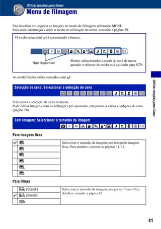 41
Utilizarfunçõesparafilmar
Utilizar funções para filmar
Menu de filmagem
São descritas em seguida as funções do modo de filmagem utilizando MENU.
Para mais informações sobre o modo de utilização do menu, consulte a página 39.
As predefinições estão marcadas com .
Selecciona a selecção de cena no menu.
Pode filmar imagens com as definições pré-ajustadas, adequadas a várias condições de cena
(página 28).
Para imagens fixas
Para filmes
O modo seleccionável é apresentado a branco.
Selecção de cena: Seleccionar a selecção de cena
Tam imagem: Seleccionar o tamanho de imagem
Seleccione o tamanho da imagem para fotografar imagens
fixas. Para detalhes, consulte as páginas 11, 12.
(Qualid.) Seleccione o tamanho da imagem para gravar filmes. Para
detalhes, consulte a página 12.
(Normal)
Não disponível
Modos seleccionados a partir do ecrã de menu
quando o selector de modo está ajustado para SCN
 