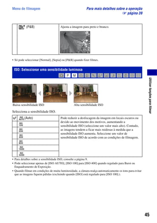 45
Utilizarfunçõesparafilmar
Menu de filmagem Para mais detalhes sobre a operação
1 página 39
• Só pode seleccionar [Normal], [Sepia] ou [P&B] quando fizer filmes.
Selecciona a sensibilidade ISO.
• Para detalhes sobre a sensibilidade ISO, consulte a página 9.
• Pode seleccionar apenas de [ISO AUTO], [ISO 100] para [ISO 400] quando regulado para Burst ou
Enquadramento de Exposição.
• Quando filmar em condições de muita luminosidade, a câmara realça automaticamente os tons para evitar
que as imagens fiquem pálidas (excluindo quando [ISO] está regulado para [ISO 100].).
(P&B) Ajusta a imagem para preto e branco.
ISO: Seleccionar uma sensibilidade luminosa
(Auto) Pode reduzir a desfocagem da imagem em locais escuros ou
devido ao movimento dos motivos, aumentando a
sensibilidade ISO (seleccione um valor mais alto). Contudo,
as imagens tendem a ficar mais ruidosas à medida que a
sensibilidade ISO aumenta. Seleccione um valor de
sensibilidade ISO de acordo com as condições de filmagem.
Alta sensibilidade ISOBaixa sensibilidade ISO
 