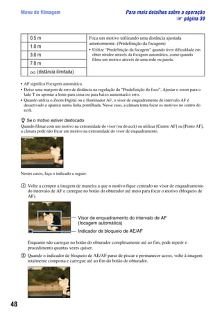 48
Menu de filmagem Para mais detalhes sobre a operação
1 página 39
• AF significa Focagem automática.
• Deixe uma margem de erro de distância na regulação da “Predefinição do foco”. Ajustar o zoom para o
lado T ou apontar a lente para cima ou para baixo aumentará o erro.
• Quando utiliza o Zoom Digital ou o Iluminador AF, o visor de enquadramento de intervalo AF é
desactivado e aparece numa linha pontilhada. Nesse caso, a câmara tenta focar os motivos no centro do
ecrã.
z Se o motivo estiver desfocado
Quando filmar com um motivo na extremidade do visor (ou do ecrã) ou utilizar [Centro AF] ou [Ponto AF],
a câmara pode não focar um motivo na extremidade do visor de enquadramento.
Nestes casos, faça o indicado a seguir:
1 Volte a compor a imagem de maneira a que o motivo fique centrado no visor de enquadramento
do intervalo de AF e carregue no botão do obturador até meio para focar o motivo (bloqueio de
AF).
Enquanto não carregar no botão do obturador completamente até ao fim, pode repetir o
procedimento quantas vezes quiser.
2 Quando o indicador de bloqueio de AE/AF parar de piscar e permanecer aceso, volte à imagem
totalmente composta e carregue até ao fim do botão do obturador.
0.5 m Foca um motivo utilizando uma distância ajustada
anteriormente. (Predefinição da focagem)
• Utilize “Predefinição da focagem” quando tiver dificuldade em
obter nitidez através da focagem automática, como quando
filma um motivo através de uma rede ou janela.
1.0 m
3.0 m
7.0 m
(distância ilimitada)
96P
Indicador de bloqueio de AE/AF
Visor de enquadramento do intervalo de AF
(focagem automática)
 