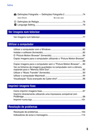 5
Índice
Definições Fotografia — Definições Fotografia 2 .............................74
Definições do Relógio.......................................................................75
Language Setting..............................................................................76
Ver imagens num televisor......................................................................77
Utilizar o computador com o Windows....................................................80
Instalar o software (fornecido).................................................................82
O “Picture Motion Browser” (fornecido)...................................................84
Copiar imagens para o computador utilizando o “Picture Motion Browser”
................................................................................................................86
Copiar imagens para o computador sem o “Picture Motion Browser”.....90
Ver os ficheiros de imagens guardados no computador com a câmara,
copiando para o “Memory Stick Duo”......................................................92
Utilizar o “Music Transfer” (fornecido).....................................................93
Utilizar o computador Macintosh.............................................................94
Visualização “Guia avançado da Cyber-shot”.........................................96
Como imprimir imagens fixas..................................................................97
Imprimir directamente utilizando uma impressora compatível com
PictBridge................................................................................................98
Imprimir numa loja.................................................................................101
Resolução de problemas.......................................................................103
Indicadores de aviso e mensagens.......................................................114
Ver imagens num televisor
Utilizar o computador
Imprimir imagens fixas
Resolução de problemas
Auto Orient Revisão auto
 